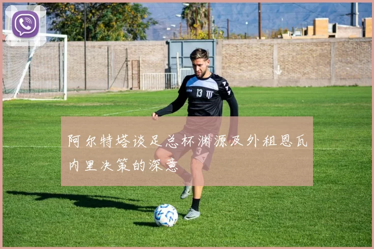 阿尔特塔谈足总杯渊源及外租恩瓦内里决策的深意