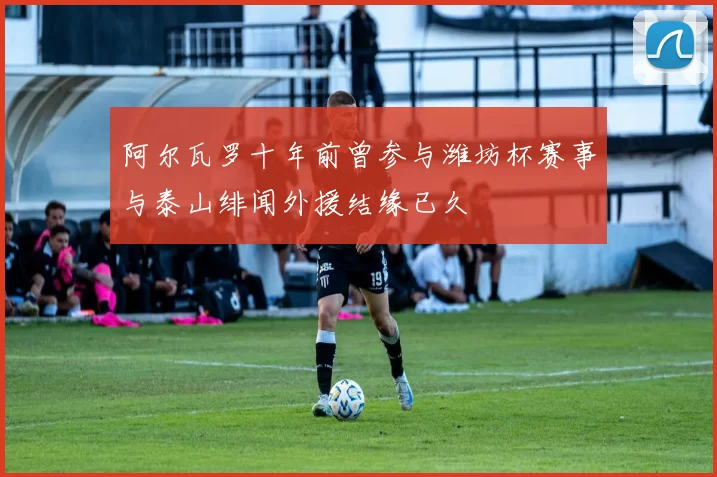 阿尔瓦罗十年前曾参与潍坊杯赛事与泰山绯闻外援结缘已久