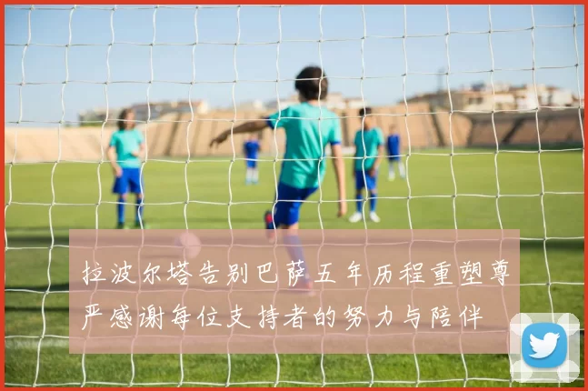 拉波尔塔告别巴萨五年历程重塑尊严感谢每位支持者的努力与陪伴